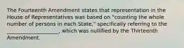 The Fourteenth Amendment states that representation in the House of Representatives was based on "counting the whole number of persons in each State," specifically referring to the ____________________, which was nullified by the Thirteenth Amendment.