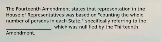 The Fourteenth Amendment states that representation in the House of Representatives was based on "counting the whole number of persons in each State," specifically referring to the ____________________, which was nullified by the Thirteenth Amendment.