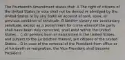 The Fourteenth Amendment states that: A The right of citizens of the United States to vote shall not be denied or abridged by the United States or by any State on account of race, color, or previous condition of servitude. B Neither slavery nor involuntary servitude, except as a punishment for crime whereof the party shall have been duly convicted, shall exist within the United States... C All persons born or naturalized in the United States, and subject to the jurisdiction thereof, are citizens of the United States... D In case of the removal of the President from office or of his death or resignation, the Vice President shall become President