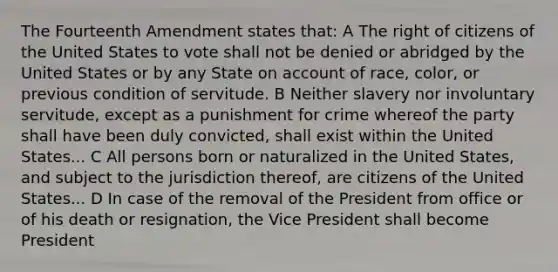 The Fourteenth Amendment states that: A The right of citizens of the United States to vote shall not be denied or abridged by the United States or by any State on account of race, color, or previous condition of servitude. B Neither slavery nor involuntary servitude, except as a punishment for crime whereof the party shall have been duly convicted, shall exist within the United States... C All persons born or naturalized in the United States, and subject to the jurisdiction thereof, are citizens of the United States... D In case of the removal of the President from office or of his death or resignation, the Vice President shall become President