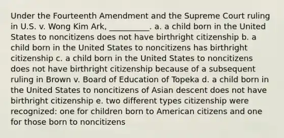 Under the Fourteenth Amendment and the Supreme Court ruling in U.S. v. Wong Kim Ark, __________. a. a child born in the United States to noncitizens does not have birthright citizenship b. a child born in the United States to noncitizens has birthright citizenship c. a child born in the United States to noncitizens does not have birthright citizenship because of a subsequent ruling in Brown v. Board of Education of Topeka d. a child born in the United States to noncitizens of Asian descent does not have birthright citizenship e. two different types citizenship were recognized: one for children born to American citizens and one for those born to noncitizens