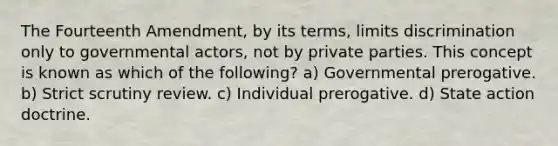 The Fourteenth Amendment, by its terms, limits discrimination only to governmental actors, not by private parties. This concept is known as which of the following? a) Governmental prerogative. b) Strict scrutiny review. c) Individual prerogative. d) State action doctrine.