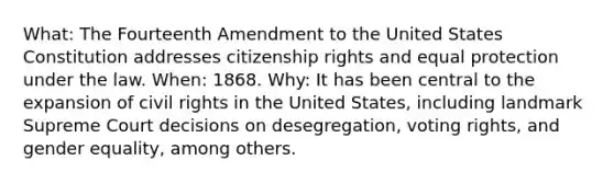 What: The Fourteenth Amendment to the United States Constitution addresses citizenship rights and equal protection under the law. When: 1868. Why: It has been central to the expansion of civil rights in the United States, including landmark Supreme Court decisions on desegregation, voting rights, and gender equality, among others.