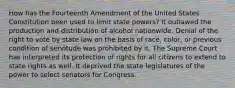 How has the Fourteenth Amendment of the United States Constitution been used to limit state powers? It outlawed the production and distribution of alcohol nationwide. Denial of the right to vote by state law on the basis of race, color, or previous condition of servitude was prohibited by it. The Supreme Court has interpreted its protection of rights for all citizens to extend to state rights as well. It deprived the state legislatures of the power to select senators for Congress.