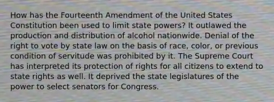 How has the Fourteenth Amendment of the United States Constitution been used to limit state powers? It outlawed the production and distribution of alcohol nationwide. Denial of the right to vote by state law on the basis of race, color, or previous condition of servitude was prohibited by it. The Supreme Court has interpreted its protection of rights for all citizens to extend to state rights as well. It deprived the state legislatures of the power to select senators for Congress.