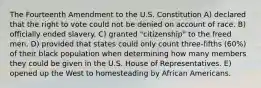 The Fourteenth Amendment to the U.S. Constitution A) declared that the right to vote could not be denied on account of race. B) officially ended slavery. C) granted "citizenship" to the freed men. D) provided that states could only count three-fifths (60%) of their black population when determining how many members they could be given in the U.S. House of Representatives. E) opened up the West to homesteading by African Americans.