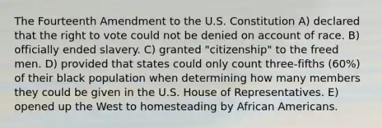 The Fourteenth Amendment to the U.S. Constitution A) declared that the right to vote could not be denied on account of race. B) officially ended slavery. C) granted "citizenship" to the freed men. D) provided that states could only count three-fifths (60%) of their black population when determining how many members they could be given in the U.S. House of Representatives. E) opened up the West to homesteading by African Americans.