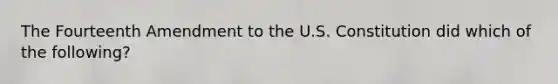 The Fourteenth Amendment to the U.S. Constitution did which of the following?