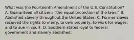 What was the Fourteenth Amendment of the U.S. Constitution? A. Guaranteed all citizens "the equal protection of the laws." B. Abolished slavery throughout the United States. C. Former slaves received the rights to marry, to own property, to work for wages, and to sue in court. D. Southern states loyal to federal government and slavery abolished.