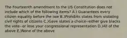 The Fourteenth amendment to the US Constitution does not include which of the following items? A.) Guarantees every citizen equality before the law B.)Prohibits states from violating civil rights of citizens C.)Gave states a choice--either give blacks the vote--or lose your congressional representation D.)All of the above E.)None of the above