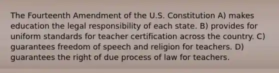 The Fourteenth Amendment of the U.S. Constitution A) makes education the legal responsibility of each state. B) provides for uniform standards for teacher certification across the country. C) guarantees freedom of speech and religion for teachers. D) guarantees the right of due process of law for teachers.