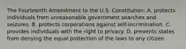 The Fourteenth Amendment to the U.S. Constitution: A. protects individuals from unreasonable government searches and seizures. B. protects corporations against self-incrimination. C. provides individuals with the right to privacy. D. prevents states from denying the equal protection of the laws to any citizen.