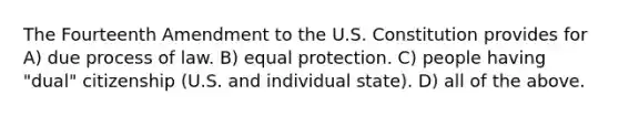 The Fourteenth Amendment to the U.S. Constitution provides for A) due process of law. B) equal protection. C) people having "dual" citizenship (U.S. and individual state). D) all of the above.