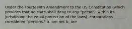 Under the Fourteenth Amendment to the US Constitution (which provides that no state shall deny to any "person" within its jurisdiction the equal protection of the laws), corporations ______ considered "persons." a. are not b. are