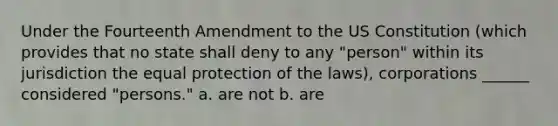 Under the Fourteenth Amendment to the US Constitution (which provides that no state shall deny to any "person" within its jurisdiction the equal protection of the laws), corporations ______ considered "persons." a. are not b. are