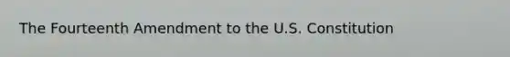 The Fourteenth Amendment to the U.S. Constitution