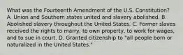 What was the Fourteenth Amendment of the U.S. Constitution? A. Union and Southern states united and slavery abolished. B. Abolished slavery throughout the United States. C. Former slaves received the rights to marry, to own property, to work for wages, and to sue in court. D. Granted citizenship to "all people born or naturalized in the United States."