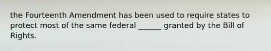 the Fourteenth Amendment has been used to require states to protect most of the same federal ______ granted by the Bill of Rights.