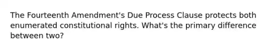 The Fourteenth Amendment's Due Process Clause protects both enumerated constitutional rights. What's the primary difference between two?