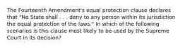 The Fourteenth Amendment's equal protection clause declares that "No State shall . . . deny to any person within its jurisdiction the equal protection of the laws." In which of the following scenarios is this clause most likely to be used by the Supreme Court in its decision?