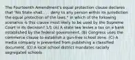 The Fourteenth Amendment's equal protection clause declares that "No State shall . . . deny to any person within its jurisdiction the equal protection of the laws." In which of the following scenarios is this clause most likely to be used by the Supreme Court in its decision? 1/1 (A) A state law levies a tax on a bank established by the federal government. (B) Congress uses the commerce clause to establish a gun-free school zone. (C) A media company is prevented from publishing a classified document. (D) A local school district mandates racially segregated schools