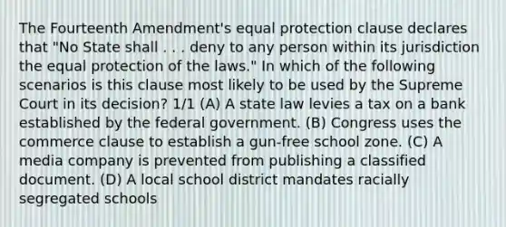 The Fourteenth Amendment's equal protection clause declares that "No State shall . . . deny to any person within its jurisdiction the equal protection of the laws." In which of the following scenarios is this clause most likely to be used by the Supreme Court in its decision? 1/1 (A) A state law levies a tax on a bank established by the federal government. (B) Congress uses the commerce clause to establish a gun-free school zone. (C) A media company is prevented from publishing a classified document. (D) A local school district mandates racially segregated schools