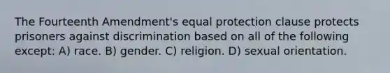 The Fourteenth Amendment's equal protection clause protects prisoners against discrimination based on all of the following except: A) race. B) gender. C) religion. D) sexual orientation.