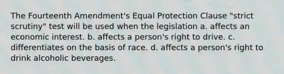 The Fourteenth Amendment's Equal Protection Clause "strict scrutiny" test will be used when the legislation a. affects an economic interest. b. affects a person's right to drive. c. differentiates on the basis of race. d. affects a person's right to drink alcoholic beverages.