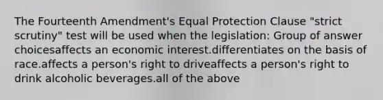 The Fourteenth Amendment's Equal Protection Clause "strict scrutiny" test will be used when the legislation: Group of answer choicesaffects an economic interest.differentiates on the basis of race.affects a person's right to driveaffects a person's right to drink alcoholic beverages.all of the above