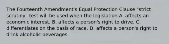 The Fourteenth Amendment's Equal Protection Clause "strict scrutiny" test will be used when the legislation A. affects an economic interest. B. affects a person's right to drive. C. differentiates on the basis of race. D. affects a person's right to drink alcoholic beverages.