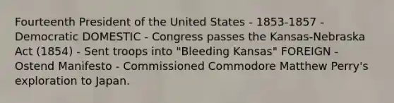 Fourteenth President of the United States - 1853-1857 - Democratic DOMESTIC - Congress passes the Kansas-Nebraska Act (1854) - Sent troops into "Bleeding Kansas" FOREIGN - Ostend Manifesto - Commissioned Commodore Matthew Perry's exploration to Japan.