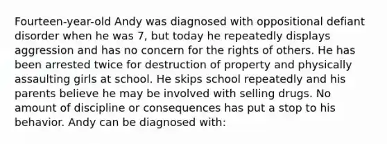 Fourteen-year-old Andy was diagnosed with oppositional defiant disorder when he was 7, but today he repeatedly displays aggression and has no concern for the rights of others. He has been arrested twice for destruction of property and physically assaulting girls at school. He skips school repeatedly and his parents believe he may be involved with selling drugs. No amount of discipline or consequences has put a stop to his behavior. Andy can be diagnosed with: