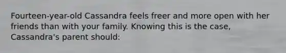 Fourteen-year-old Cassandra feels freer and more open with her friends than with your family. Knowing this is the case, Cassandra's parent should: