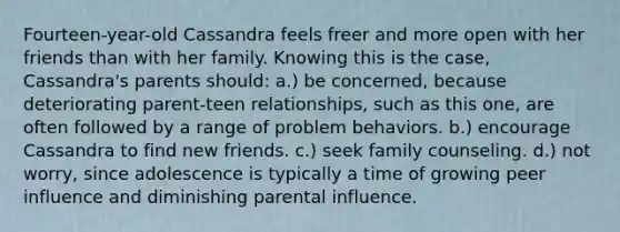 Fourteen-year-old Cassandra feels freer and more open with her friends than with her family. Knowing this is the case, Cassandra's parents should: a.) be concerned, because deteriorating parent-teen relationships, such as this one, are often followed by a range of problem behaviors. b.) encourage Cassandra to find new friends. c.) seek family counseling. d.) not worry, since adolescence is typically a time of growing peer influence and diminishing parental influence.