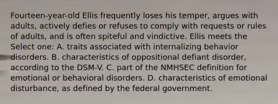 Fourteen-year-old Ellis frequently loses his temper, argues with adults, actively defies or refuses to comply with requests or rules of adults, and is often spiteful and vindictive. Ellis meets the Select one: A. traits associated with internalizing behavior disorders. B. characteristics of oppositional defiant disorder, according to the DSM-V. C. part of the NMHSEC definition for emotional or behavioral disorders. D. characteristics of emotional disturbance, as defined by the federal government.