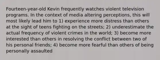 Fourteen-year-old Kevin frequently watches violent television programs. In the context of media altering perceptions, this will most likely lead him to 1) experience more distress than others at the sight of teens fighting on the streets; 2) underestimate the actual frequency of violent crimes in the world; 3) become more interested than others in resolving the conflict between two of his personal friends; 4) become more fearful than others of being personally assaulted