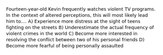 Fourteen-year-old Kevin frequently watches violent TV programs. In the context of altered perceptions, this will most likely lead him to.... A) Experience more distress at the sight of teens fighting on the streets B) Underestimate the actual frequency of violent crimes in the world C) Become more interested in resolving the conflict between two of his personal friends D) Become more fearful of being personally assaulted