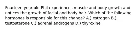 Fourteen-year-old Phil experiences muscle and body growth and notices the growth of facial and body hair. Which of the following hormones is responsible for this change? A.) estrogen B.) testosterone C.) adrenal androgens D.) thyroxine