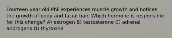 Fourteen-year-old Phil experiences muscle growth and notices the growth of body and facial hair. Which hormone is responsible for this change? A) estrogen B) testosterone C) adrenal androgens D) thyroxine