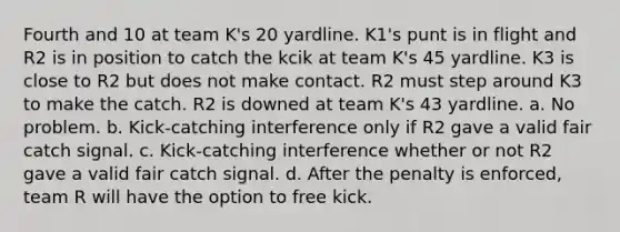 Fourth and 10 at team K's 20 yardline. K1's punt is in flight and R2 is in position to catch the kcik at team K's 45 yardline. K3 is close to R2 but does not make contact. R2 must step around K3 to make the catch. R2 is downed at team K's 43 yardline. a. No problem. b. Kick-catching interference only if R2 gave a valid fair catch signal. c. Kick-catching interference whether or not R2 gave a valid fair catch signal. d. After the penalty is enforced, team R will have the option to free kick.