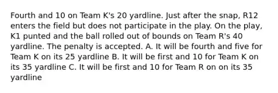 Fourth and 10 on Team K's 20 yardline. Just after the snap, R12 enters the field but does not participate in the play. On the play, K1 punted and the ball rolled out of bounds on Team R's 40 yardline. The penalty is accepted. A. It will be fourth and five for Team K on its 25 yardline B. It will be first and 10 for Team K on its 35 yardline C. It will be first and 10 for Team R on on its 35 yardline