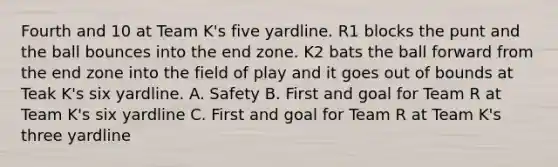 Fourth and 10 at Team K's five yardline. R1 blocks the punt and the ball bounces into the end zone. K2 bats the ball forward from the end zone into the field of play and it goes out of bounds at Teak K's six yardline. A. Safety B. First and goal for Team R at Team K's six yardline C. First and goal for Team R at Team K's three yardline