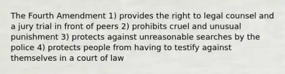 The Fourth Amendment 1) provides the right to legal counsel and a jury trial in front of peers 2) prohibits cruel and unusual punishment 3) protects against unreasonable searches by the police 4) protects people from having to testify against themselves in a court of law