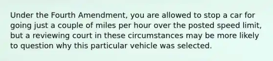 Under the Fourth Amendment, you are allowed to stop a car for going just a couple of miles per hour over the posted speed limit, but a reviewing court in these circumstances may be more likely to question why this particular vehicle was selected.