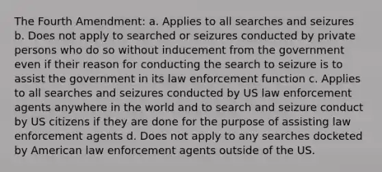 The Fourth Amendment: a. Applies to all searches and seizures b. Does not apply to searched or seizures conducted by private persons who do so without inducement from the government even if their reason for conducting the search to seizure is to assist the government in its law enforcement function c. Applies to all searches and seizures conducted by US law enforcement agents anywhere in the world and to search and seizure conduct by US citizens if they are done for the purpose of assisting law enforcement agents d. Does not apply to any searches docketed by American law enforcement agents outside of the US.