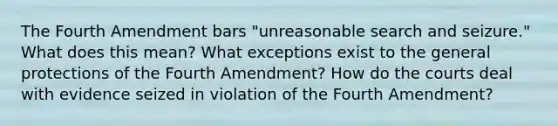 The Fourth Amendment bars "unreasonable search and seizure." What does this mean? What exceptions exist to the general protections of the Fourth Amendment? How do the courts deal with evidence seized in violation of the Fourth Amendment?