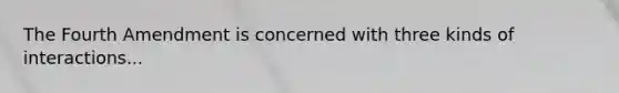 The Fourth Amendment is concerned with three kinds of interactions...