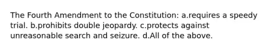 The Fourth Amendment to the Constitution: a.requires a speedy trial. b.prohibits double jeopardy. c.protects against unreasonable search and seizure. d.All of the above.