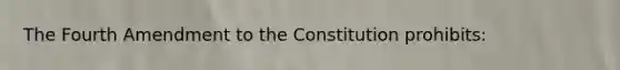 The Fourth Amendment to the Constitution prohibits: