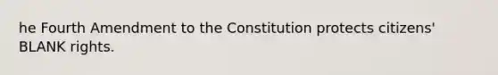 he Fourth Amendment to the Constitution protects citizens' BLANK rights.